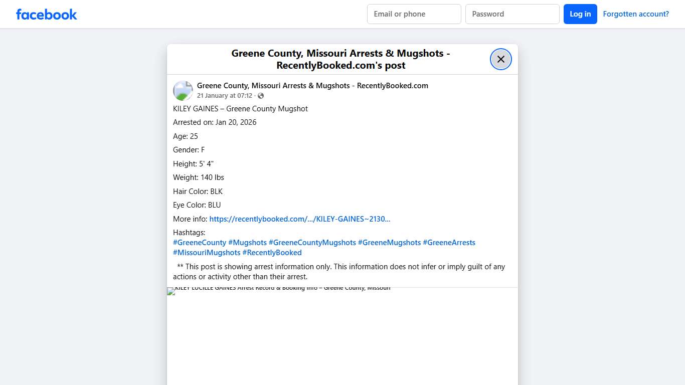 KILEY GAINES – Greene County Mugshot Arrested on: Jan 20, 2026 Age: 25 Gender: F Height: 5' 4" Weight: 140 lbs Hair Color: BLK Eye Color: BLU More info: https://recentlybooked.com/MO/Greene/KILEY-GAINES~2130_KG25FW1202026122102 Hashtags: #GreeneCounty #Mugshots #GreeneCountyMugshots #GreeneMugshots #GreeneArrests #MissouriMugshots #RecentlyBooked ** This post is showing arrest information only. This information does not infer or imply guilt of any actions or activity other than their... - Greene